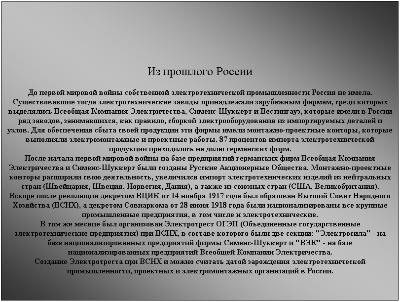 Подпись: &nbsp;
&nbsp;
Из прошлого России
До первой мировой войны собственной электротехнической промышленности Россия не имела. Существовавшие тогда электротехнические заводы принадлежали зарубежным фирмам, среди которых выделялись Всеобщая Компания Электричества, Сименс-Шуккерт и Вестингауз, которые имели в России ряд заводов, занимавшихся, как правило, сборкой электрооборудования из импортируемых деталей и узлов. Для обеспечения сбыта своей продукции эти фирмы имели монтажно-проектные конторы, которые выполняли электромонтажные и проектные работы. 87 процентов импорта электротехнической продукции приходилось на долю германских фирм.
После начала первой мировой войны на базе предприятий германских фирм Всеобщая Компания Электричества и Сименс-Шуккерт были созданы Русские Акционерные Общества. Монтажно-проектные конторы расширили свою деятельность, увеличился импорт электротехнических изделий из нейтральных стран (Швейцария, Швеция, Норвегия, Дания), а также из союзных стран (США, Великобритания).
Вскоре после революции декретом ВЦИК от 14 ноября 1917 года был образован Высший Совет Народного Хозяйства (ВСНХ), а декретом Совнаркома от 28 июня 1918 года были национализированы все крупные промышленные предприятия, в том числе и электротехнические.
В том же месяце был организован Электротрест ОГЭП (Объединенные государственные электротехнические предприятия) при ВСНХ, в составе которого были две секции: "Электросила" - на базе национализированных предприятий фирмы Сименс-Шуккерт и "ВЭК" - на базе национализированных предприятий Всеобщей Компании Электричества.
Создание Электротреста при ВСНХ и можно считать датой зарождения электротехнической промышленности, проектных и электромонтажных организаций в России.
&nbsp;
